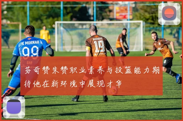 芬奇赞朱赞职业素养与投篮能力期待他在新环境中展现才华