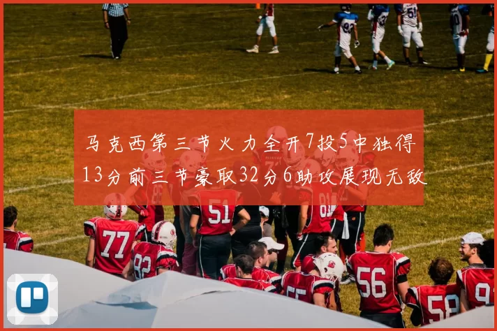 马克西第三节火力全开7投5中独得13分前三节豪取32分6助攻展现无敌续航