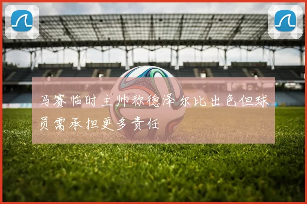 马赛临时主帅称德泽尔比出色但球员需承担更多责任