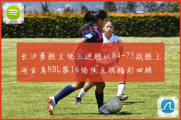 长沙勇胜主场三连胜以84-75战胜上海玄鸟NBL第16场焦点战精彩回顾