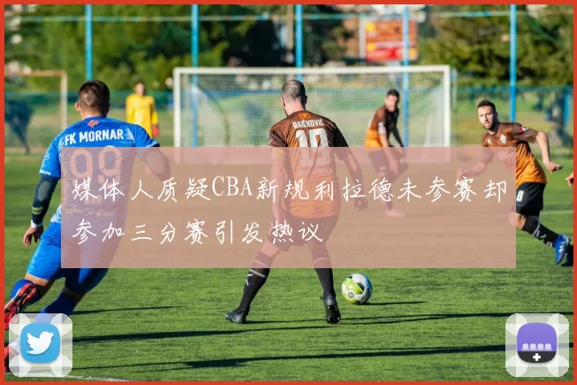 媒体人质疑CBA新规利拉德未参赛却参加三分赛引发热议