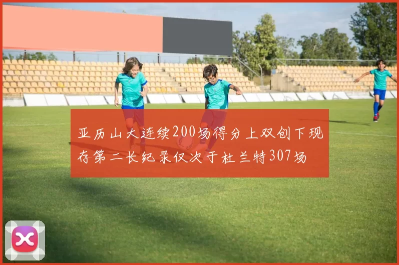 亚历山大连续200场得分上双创下现存第二长纪录仅次于杜兰特307场