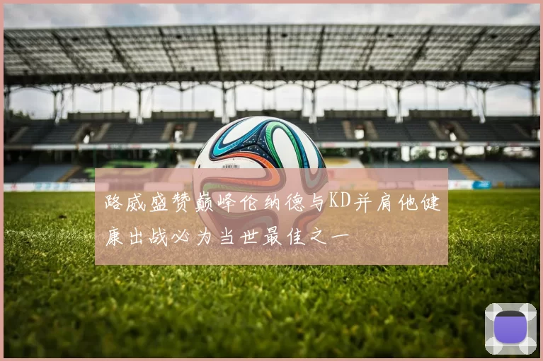 路威盛赞巅峰伦纳德与KD并肩他健康出战必为当世最佳之一