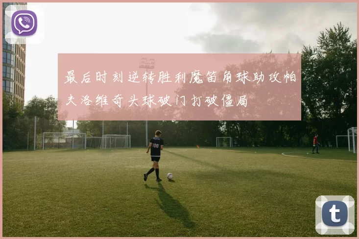 最后时刻逆转胜利魔笛角球助攻帕夫洛维奇头球破门打破僵局
