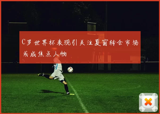 C罗世界杯表现引关注夏窗转会市场或成焦点人物