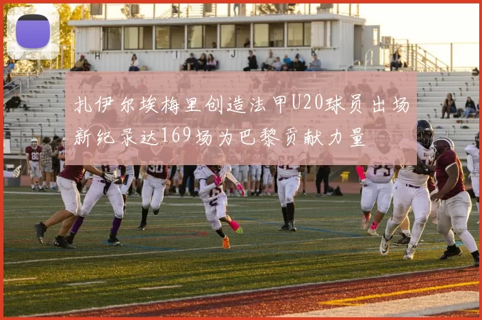 扎伊尔埃梅里创造法甲U20球员出场新纪录达169场为巴黎贡献力量