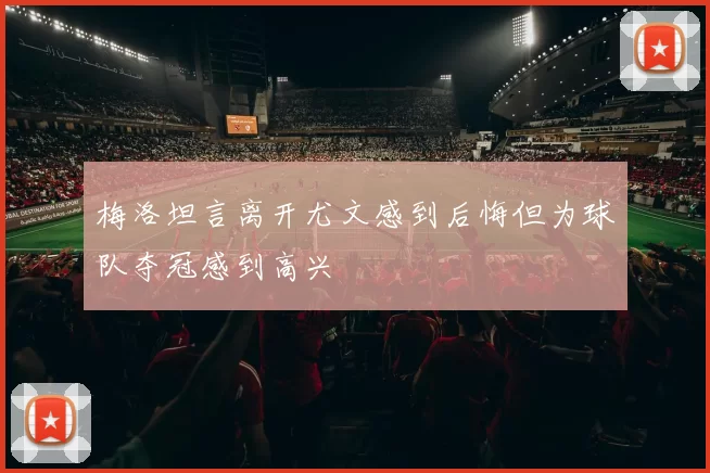 梅洛坦言离开尤文感到后悔但为球队夺冠感到高兴
