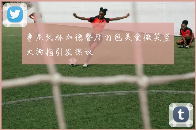 鲁尼到林加德餐厅打包美食微笑竖大拇指引发热议