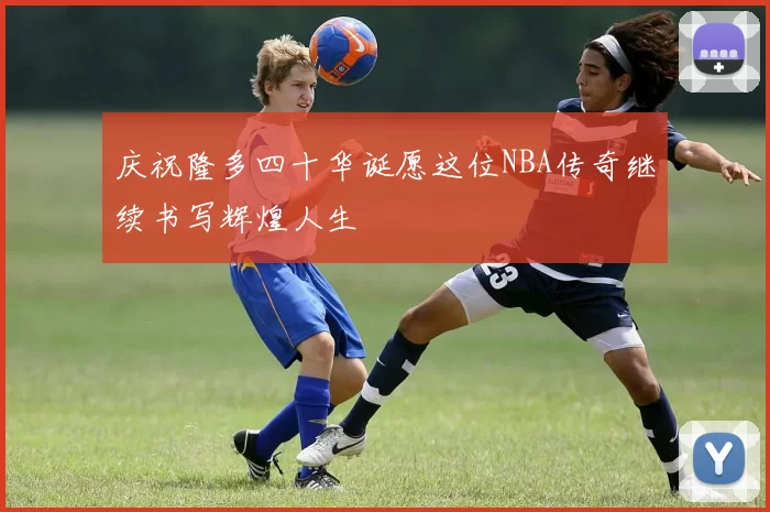 庆祝隆多四十华诞愿这位NBA传奇继续书写辉煌人生