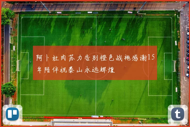 阿卜杜肉苏力告别橙色战袍感谢15年陪伴祝泰山永远辉煌
