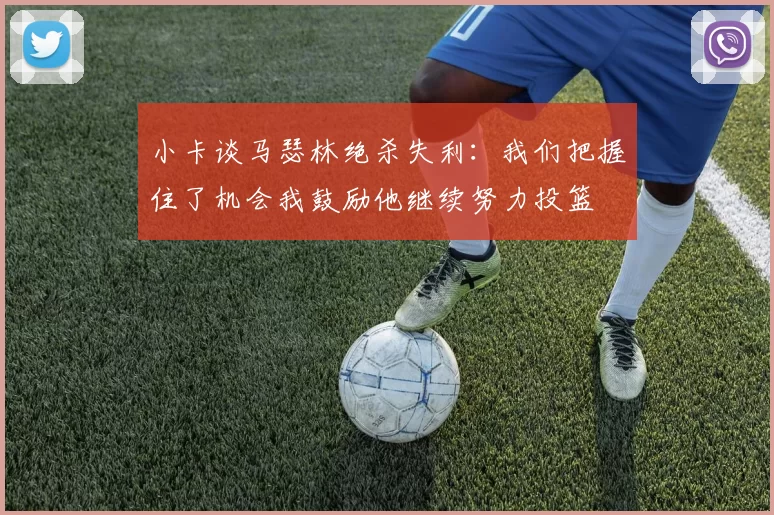 小卡谈马瑟林绝杀失利：我们把握住了机会我鼓励他继续努力投篮