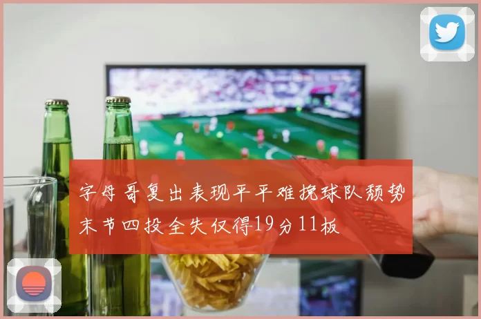 字母哥复出表现平平难挽球队颓势末节四投全失仅得19分11板