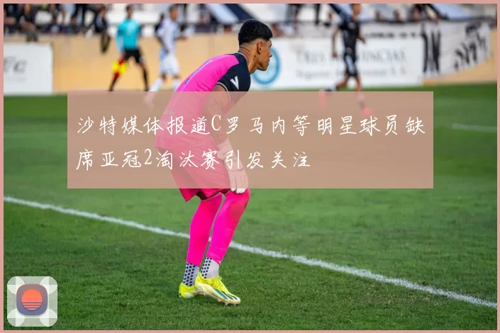 沙特媒体报道C罗马内等明星球员缺席亚冠2淘汰赛引发关注