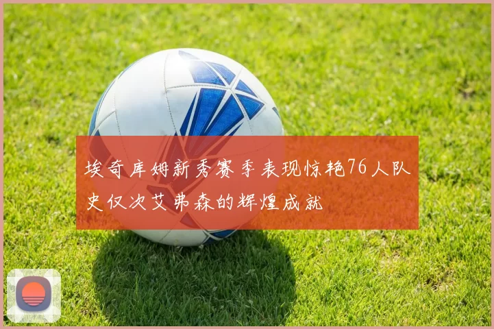 埃奇库姆新秀赛季表现惊艳76人队史仅次艾弗森的辉煌成就