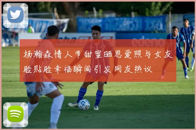 杨瀚森情人节甜蜜晒恩爱照与女友脸贴脸幸福瞬间引发网友热议