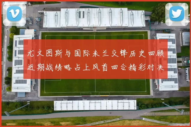 尤文图斯与国际米兰交锋历史回顾近期战绩略占上风首回合精彩对决回顾
